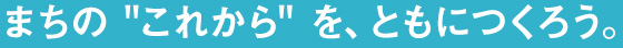 まちの これから を、ともにつくろう。