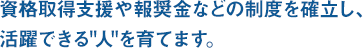 資格取得支援や報奨金などの制度を確立、活躍できる人を育てます。