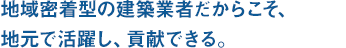 地域密着型の建築業者だからこそ、地元で活躍し、貢献できる。