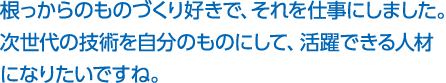 根っからのものづくり好きで、それを仕事にしました。次世代の技術を自分のものにして、活躍できる人材になりたいですね。