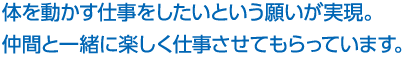 体を動かす仕事をしたいという願いが実現。仲間と一緒に楽しく仕事させてもらっています