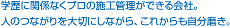 学歴に関係なくプロの施工管理ができる会社。 人のつながりを大切にしながら、これからも自分磨き