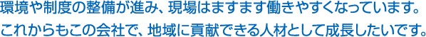 環境や制度の整備が進み、現場はますます働きやすくなっています。これからもこの会社で、地域に貢献できる人材として成長したいです。